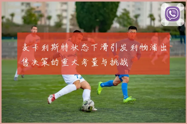 麦卡利斯特状态下滑引发利物浦出售决策的重大考量与挑战