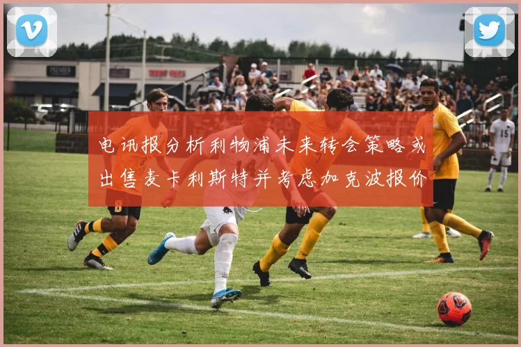 电讯报分析利物浦未来转会策略或出售麦卡利斯特并考虑加克波报价