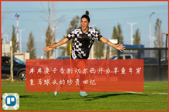 库库妻子告别切尔西并分享童年穿皇马球衣的珍贵回忆