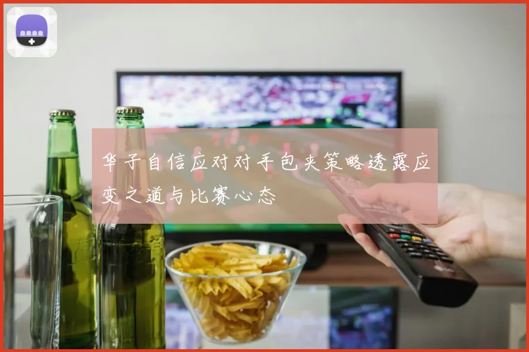 华子自信应对对手包夹策略透露应变之道与比赛心态