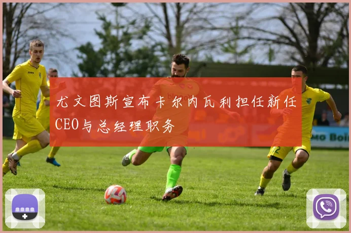 尤文图斯宣布卡尔内瓦利担任新任CEO与总经理职务