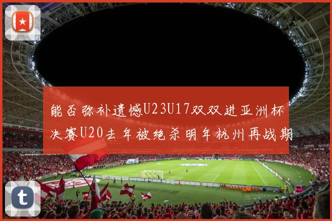能否弥补遗憾U23U17双双进亚洲杯决赛U20去年被绝杀明年杭州再战期待辉煌