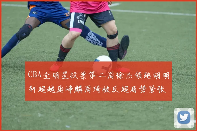 CBA全明星投票第二周徐杰领跑胡明轩超越庞峥麟周琦被反超局势紧张