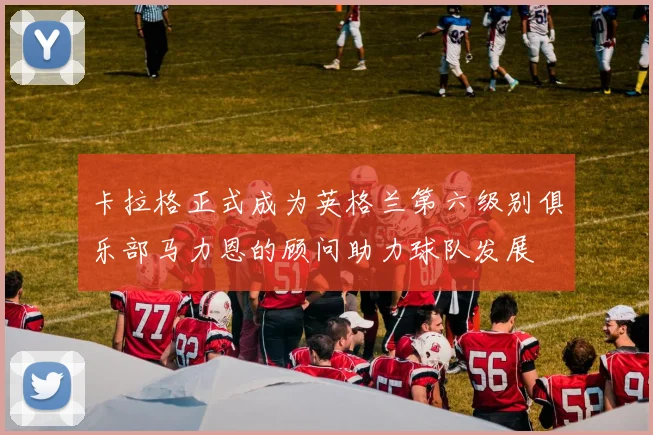 卡拉格正式成为英格兰第六级别俱乐部马力恩的顾问助力球队发展