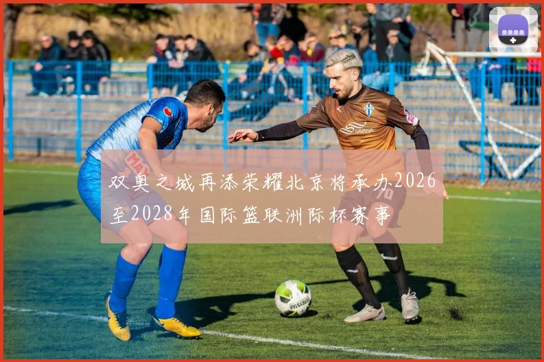 双奥之城再添荣耀北京将承办2026至2028年国际篮联洲际杯赛事