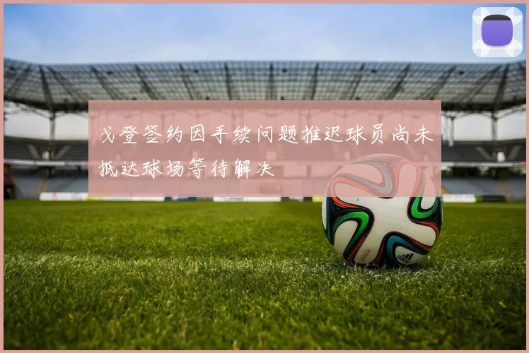 戈登签约因手续问题推迟球员尚未抵达球场等待解决