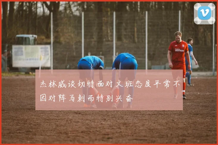 杰林威谈切特面对文班态度平常不因对阵马刺而特别兴奋
