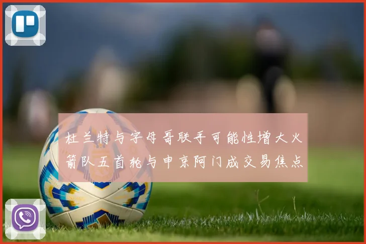 杜兰特与字母哥联手可能性增大火箭队五首轮与申京阿门成交易焦点