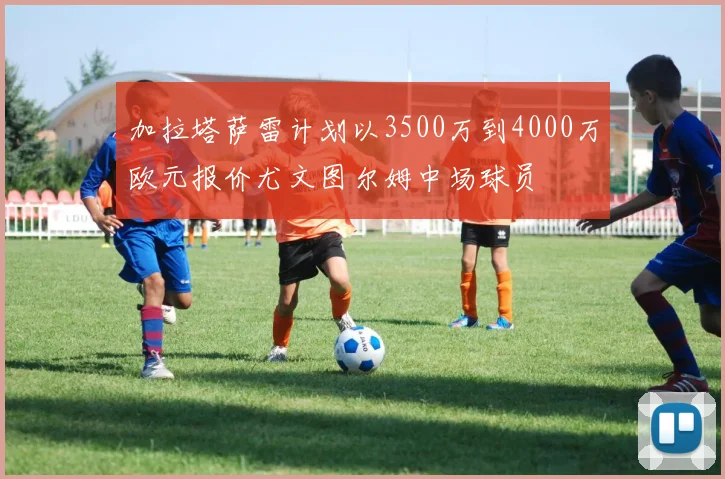 加拉塔萨雷计划以3500万到4000万欧元报价尤文图尔姆中场球员