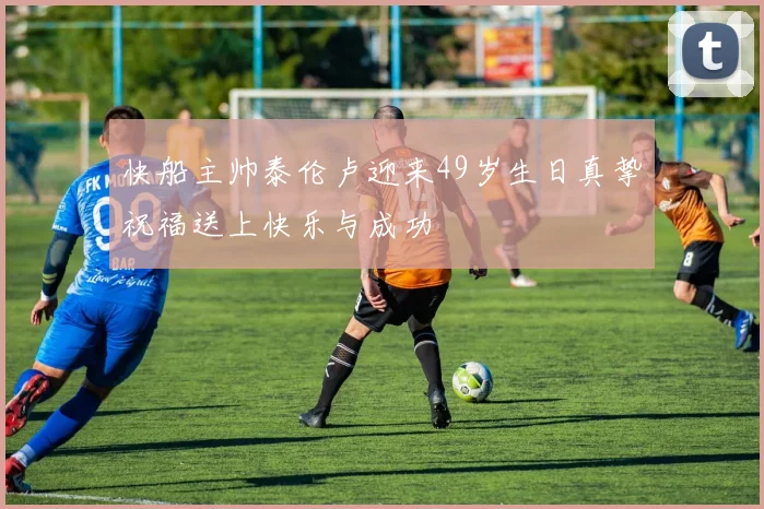 快船主帅泰伦卢迎来49岁生日真挚祝福送上快乐与成功