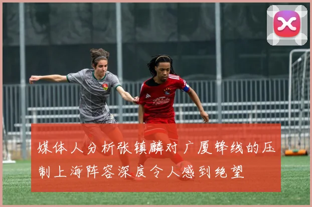 媒体人分析张镇麟对广厦锋线的压制上海阵容深度令人感到绝望