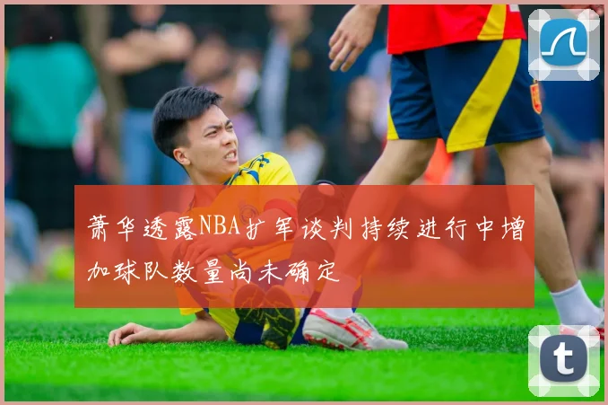 萧华透露NBA扩军谈判持续进行中增加球队数量尚未确定