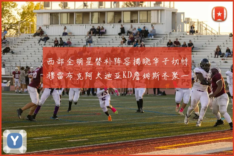 西部全明星替补阵容揭晓华子切特穆雷布克阿夫迪亚KD詹姆斯齐聚一堂