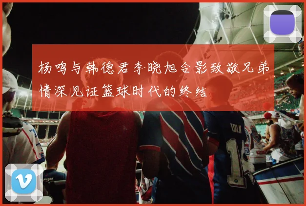 杨鸣与韩德君李晓旭合影致敬兄弟情深见证篮球时代的终结