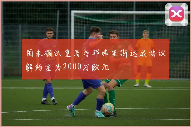 国米确认皇马与邓弗里斯达成协议解约金为2000万欧元