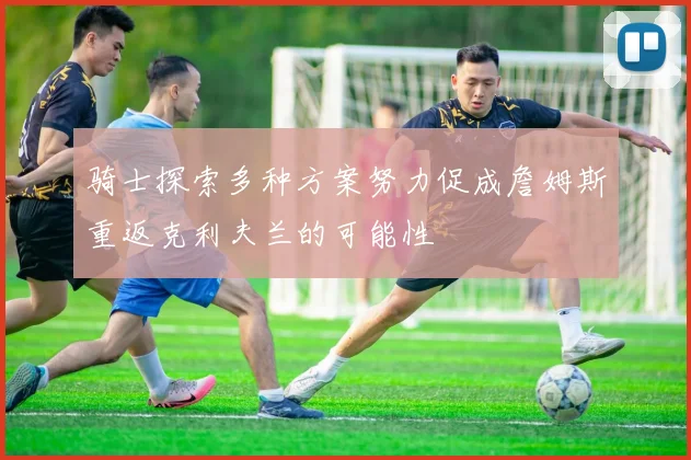 骑士探索多种方案努力促成詹姆斯重返克利夫兰的可能性